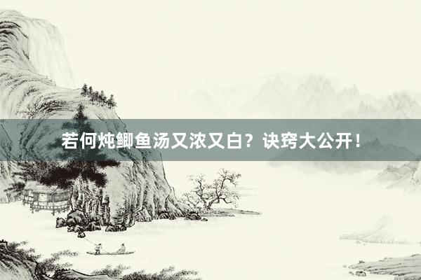 若何炖鲫鱼汤又浓又白？诀窍大公开！