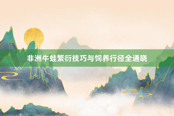 非洲牛蛙繁衍技巧与饲养行径全通晓